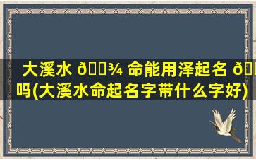 大溪水 🌾 命能用泽起名 🐴 吗(大溪水命起名字带什么字好)